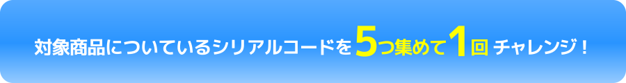 対象商品についているシリアルコードを5つ集めて1回チャレンジ！