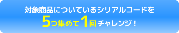 対象商品についているシリアルコードを5つ集めて1回チャレンジ！