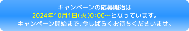 キャンペーンの応募開始は2024年10月1日（火）0:00～となっています。キャンペーン開始まで、今しばらくお待ちくださいませ。